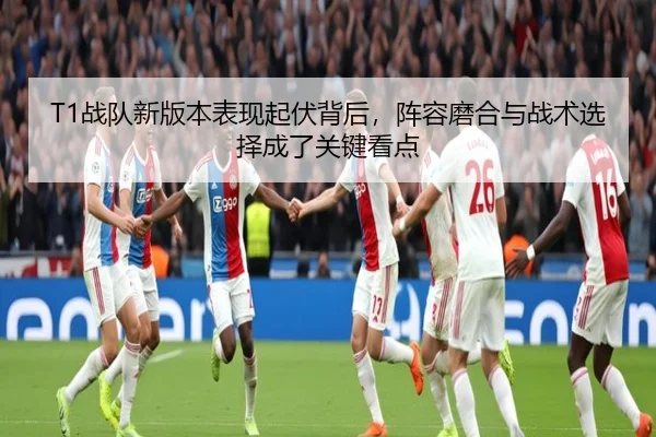 T1战队新版本表现起伏背后，阵容磨合与战术选择成了关键看点